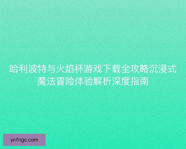 哈利波特与火焰杯游戏下载全攻略沉浸式魔法冒险体验解析深度指南