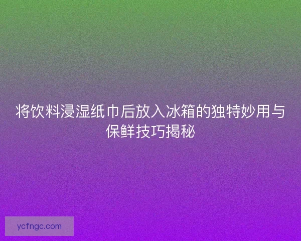 将饮料浸湿纸巾后放入冰箱的独特妙用与保鲜技巧揭秘