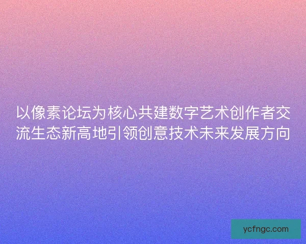 以像素论坛为核心共建数字艺术创作者交流生态新高地引领创意技术未来发展方向