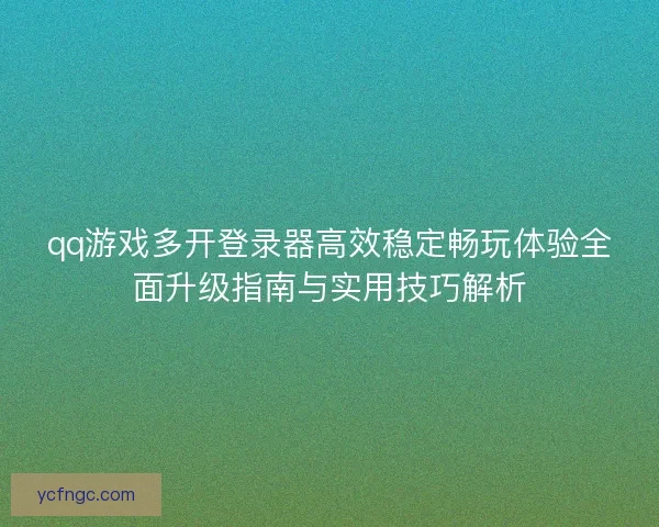 qq游戏多开登录器高效稳定畅玩体验全面升级指南与实用技巧解析