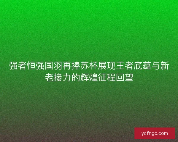 强者恒强国羽再捧苏杯展现王者底蕴与新老接力的辉煌征程回望
