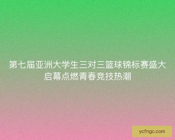 第七届亚洲大学生三对三篮球锦标赛盛大启幕点燃青春竞技热潮