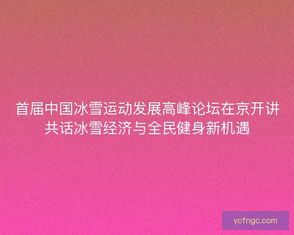 首届中国冰雪运动发展高峰论坛在京开讲共话冰雪经济与全民健身新机遇
