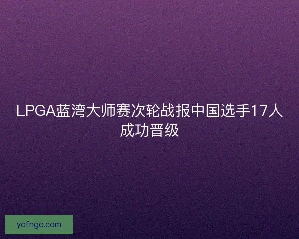 LPGA蓝湾大师赛次轮战报中国选手17人成功晋级