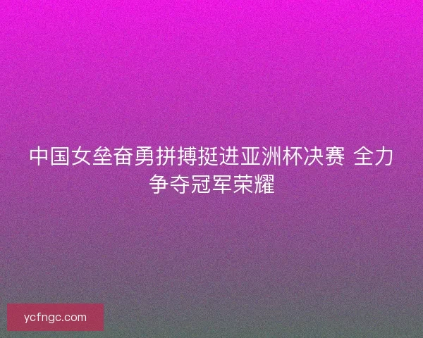 中国女垒奋勇拼搏挺进亚洲杯决赛 全力争夺冠军荣耀