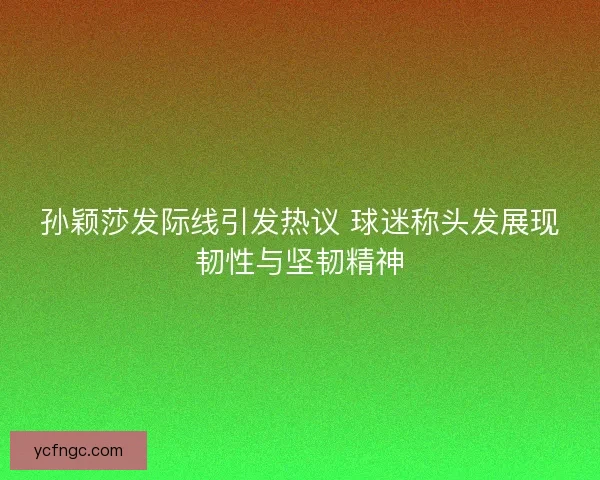 孙颖莎发际线引发热议 球迷称头发展现韧性与坚韧精神