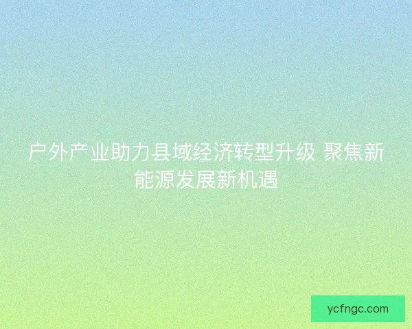 户外产业助力县域经济转型升级 聚焦新能源发展新机遇