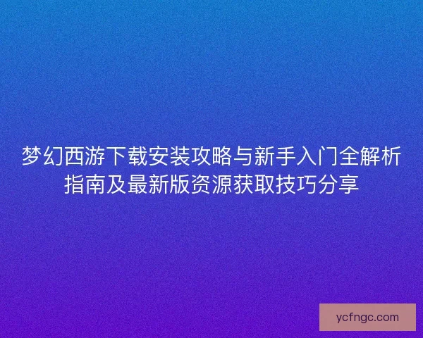 梦幻西游下载安装攻略与新手入门全解析指南及最新版资源获取技巧分享