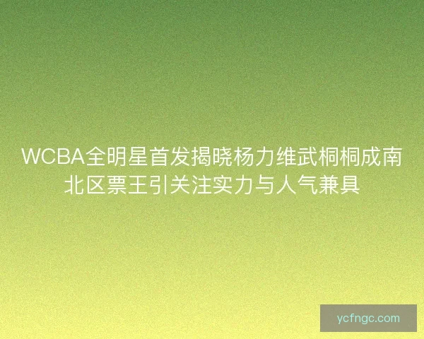 WCBA全明星首发揭晓杨力维武桐桐成南北区票王引关注实力与人气兼具
