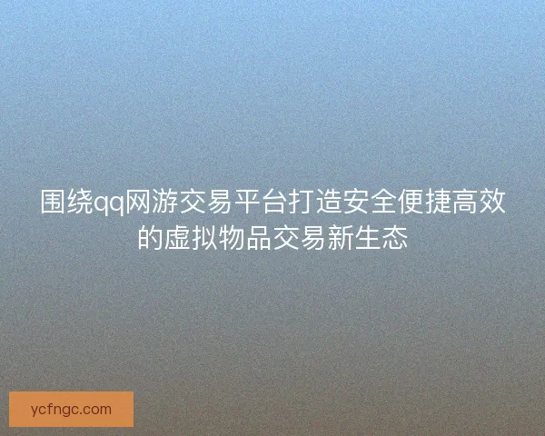 围绕qq网游交易平台打造安全便捷高效的虚拟物品交易新生态