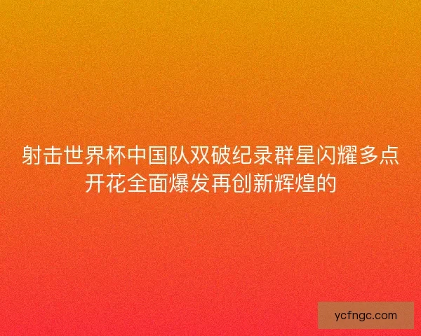 射击世界杯中国队双破纪录群星闪耀多点开花全面爆发再创新辉煌的