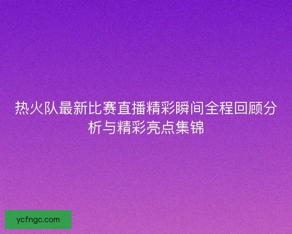 热火队最新比赛直播精彩瞬间全程回顾分析与精彩亮点集锦