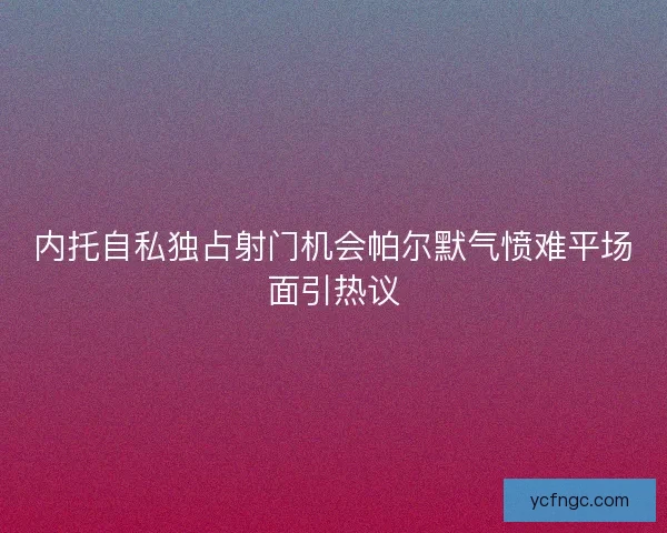 内托自私独占射门机会帕尔默气愤难平场面引热议