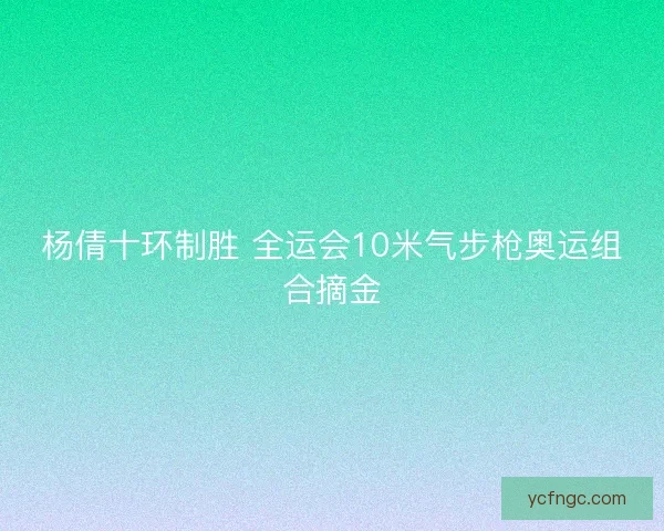 杨倩十环制胜 全运会10米气步枪奥运组合摘金