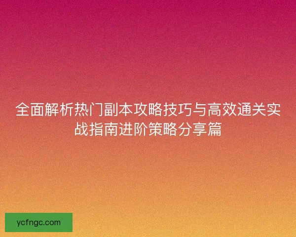 全面解析热门副本攻略技巧与高效通关实战指南进阶策略分享篇