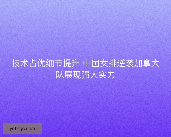 技术占优细节提升 中国女排逆袭加拿大队展现强大实力